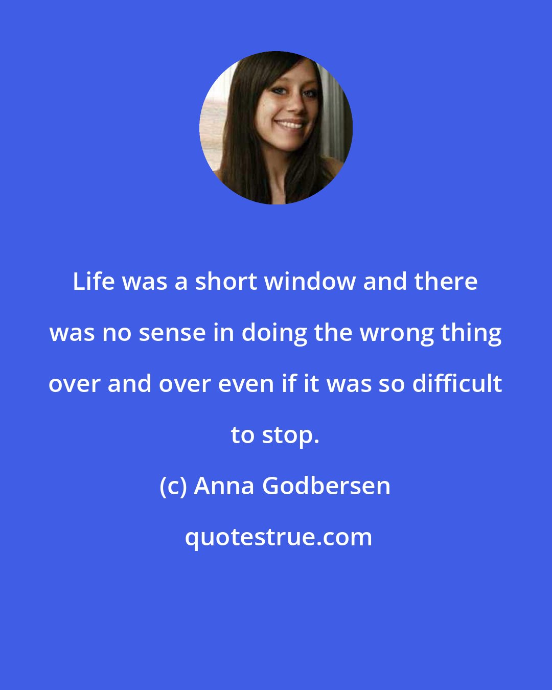 Anna Godbersen: Life was a short window and there was no sense in doing the wrong thing over and over even if it was so difficult to stop.