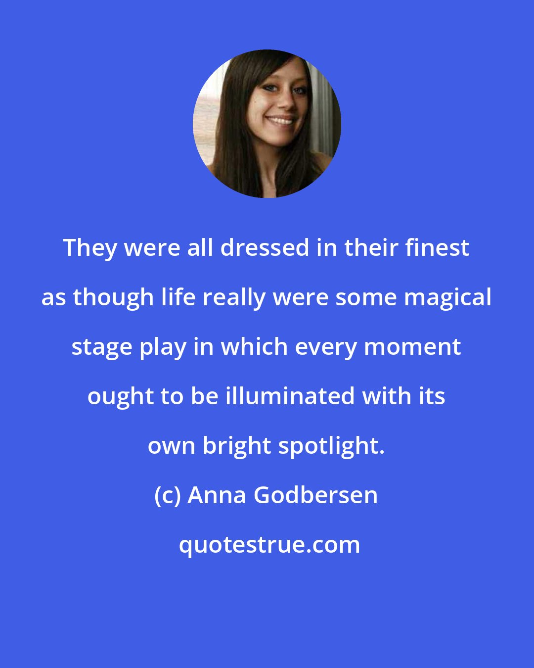 Anna Godbersen: They were all dressed in their finest as though life really were some magical stage play in which every moment ought to be illuminated with its own bright spotlight.