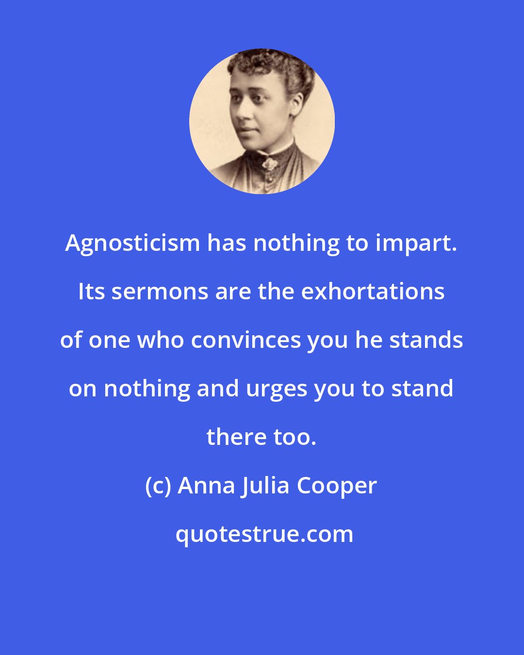 Anna Julia Cooper: Agnosticism has nothing to impart. Its sermons are the exhortations of one who convinces you he stands on nothing and urges you to stand there too.