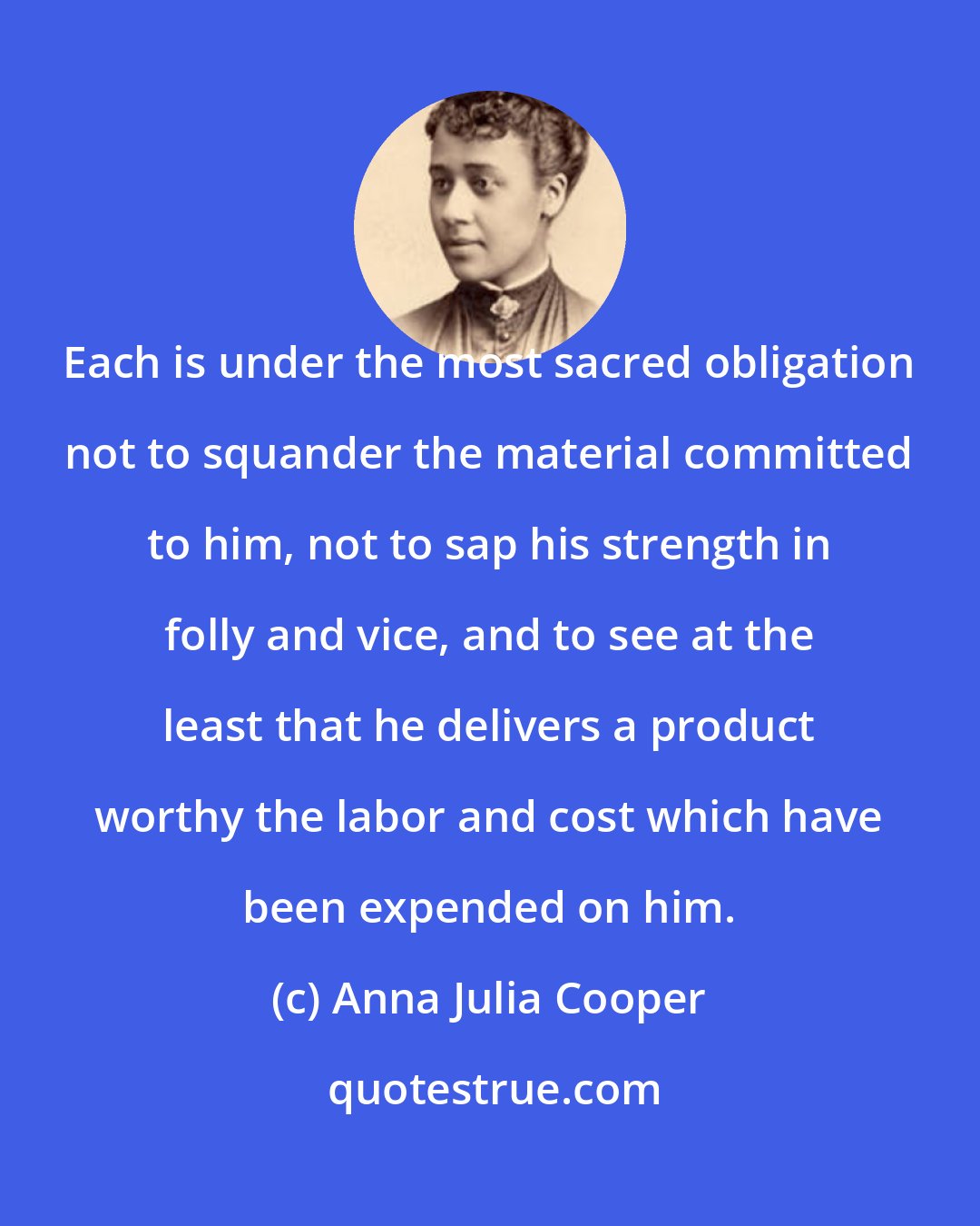 Anna Julia Cooper: Each is under the most sacred obligation not to squander the material committed to him, not to sap his strength in folly and vice, and to see at the least that he delivers a product worthy the labor and cost which have been expended on him.