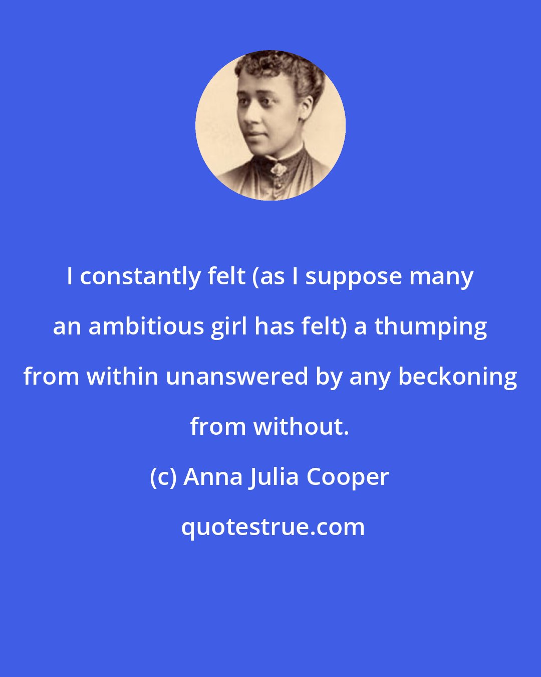 Anna Julia Cooper: I constantly felt (as I suppose many an ambitious girl has felt) a thumping from within unanswered by any beckoning from without.