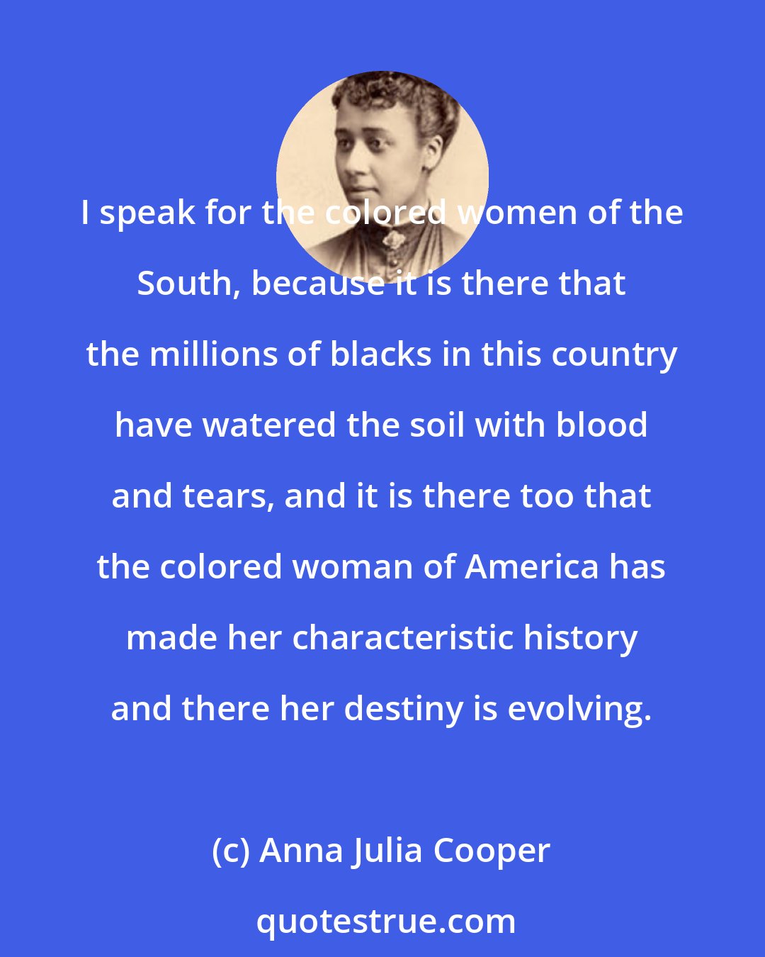 Anna Julia Cooper: I speak for the colored women of the South, because it is there that the millions of blacks in this country have watered the soil with blood and tears, and it is there too that the colored woman of America has made her characteristic history and there her destiny is evolving.