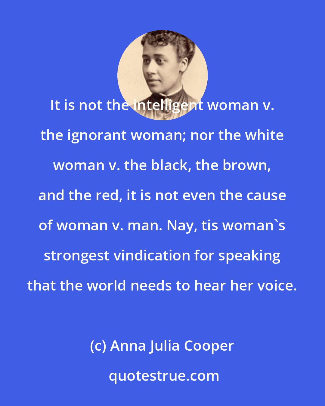 Anna Julia Cooper: It is not the intelligent woman v. the ignorant woman; nor the white woman v. the black, the brown, and the red, it is not even the cause of woman v. man. Nay, tis woman's strongest vindication for speaking that the world needs to hear her voice.