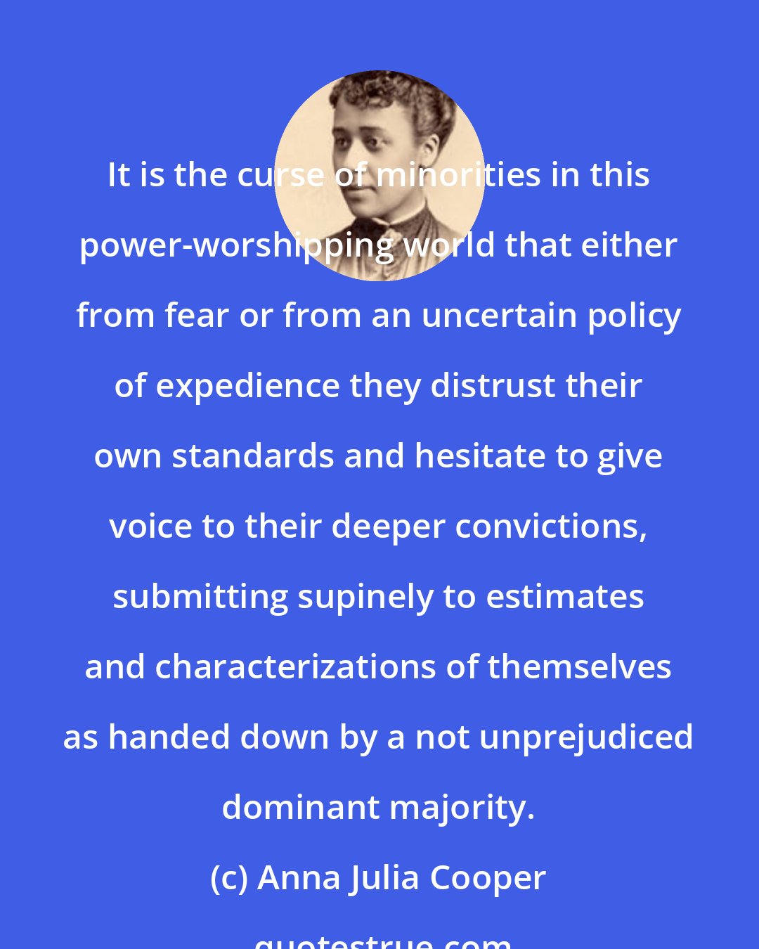 Anna Julia Cooper: It is the curse of minorities in this power-worshipping world that either from fear or from an uncertain policy of expedience they distrust their own standards and hesitate to give voice to their deeper convictions, submitting supinely to estimates and characterizations of themselves as handed down by a not unprejudiced dominant majority.