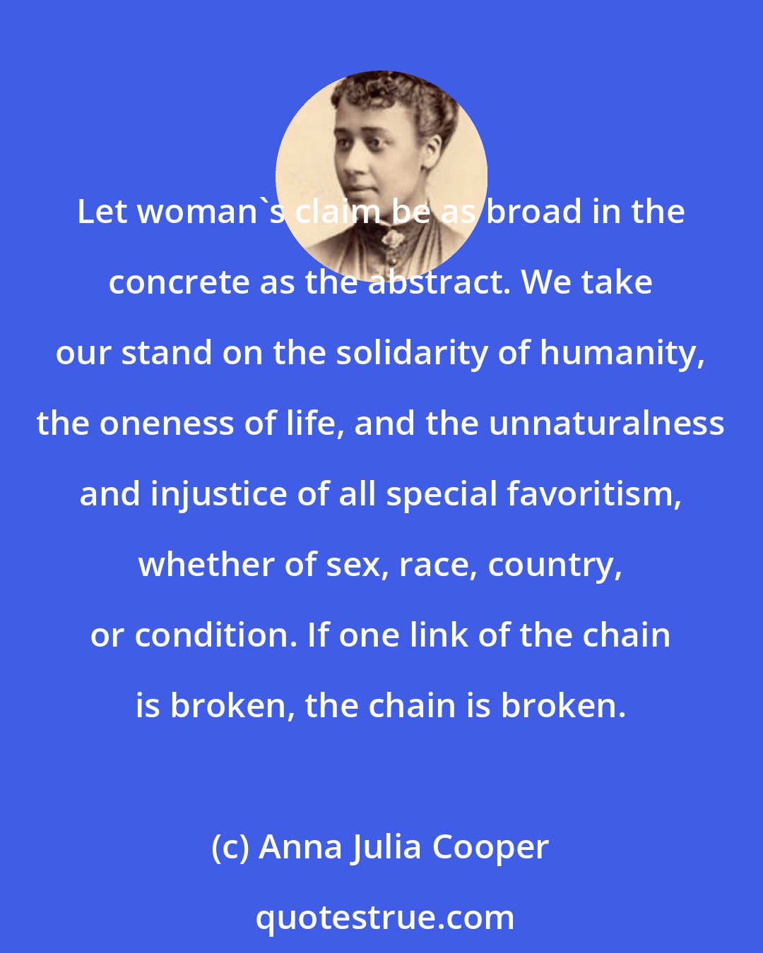 Anna Julia Cooper: Let woman's claim be as broad in the concrete as the abstract. We take our stand on the solidarity of humanity, the oneness of life, and the unnaturalness and injustice of all special favoritism, whether of sex, race, country, or condition. If one link of the chain is broken, the chain is broken.