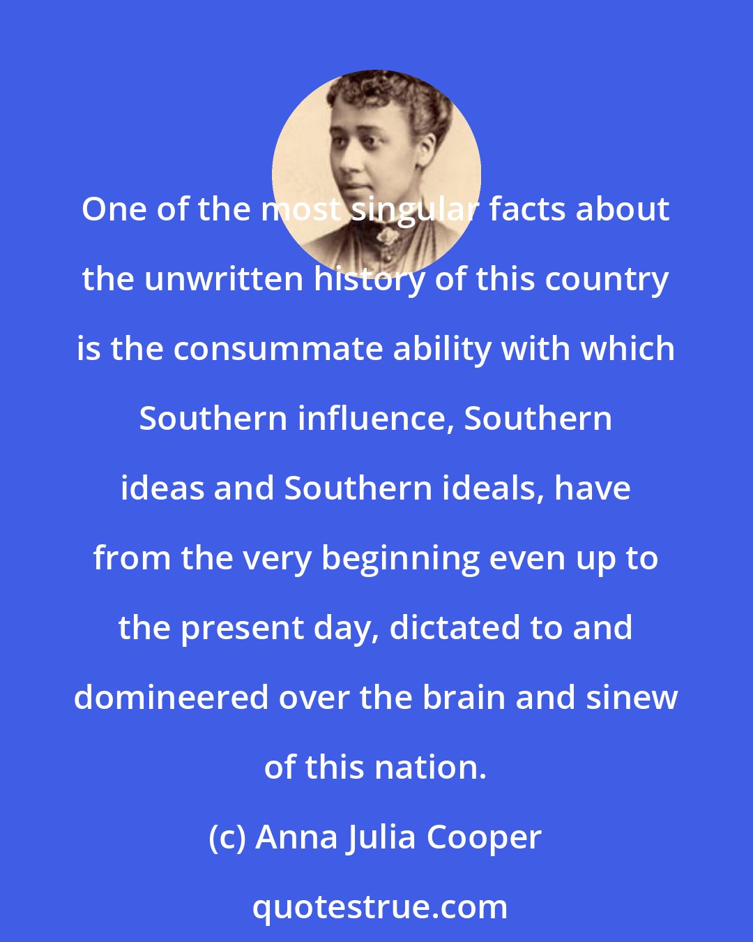 Anna Julia Cooper: One of the most singular facts about the unwritten history of this country is the consummate ability with which Southern influence, Southern ideas and Southern ideals, have from the very beginning even up to the present day, dictated to and domineered over the brain and sinew of this nation.