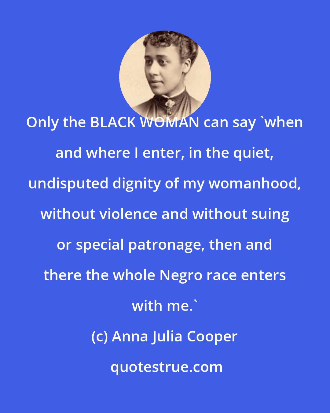 Anna Julia Cooper: Only the BLACK WOMAN can say 'when and where I enter, in the quiet, undisputed dignity of my womanhood, without violence and without suing or special patronage, then and there the whole Negro race enters with me.'