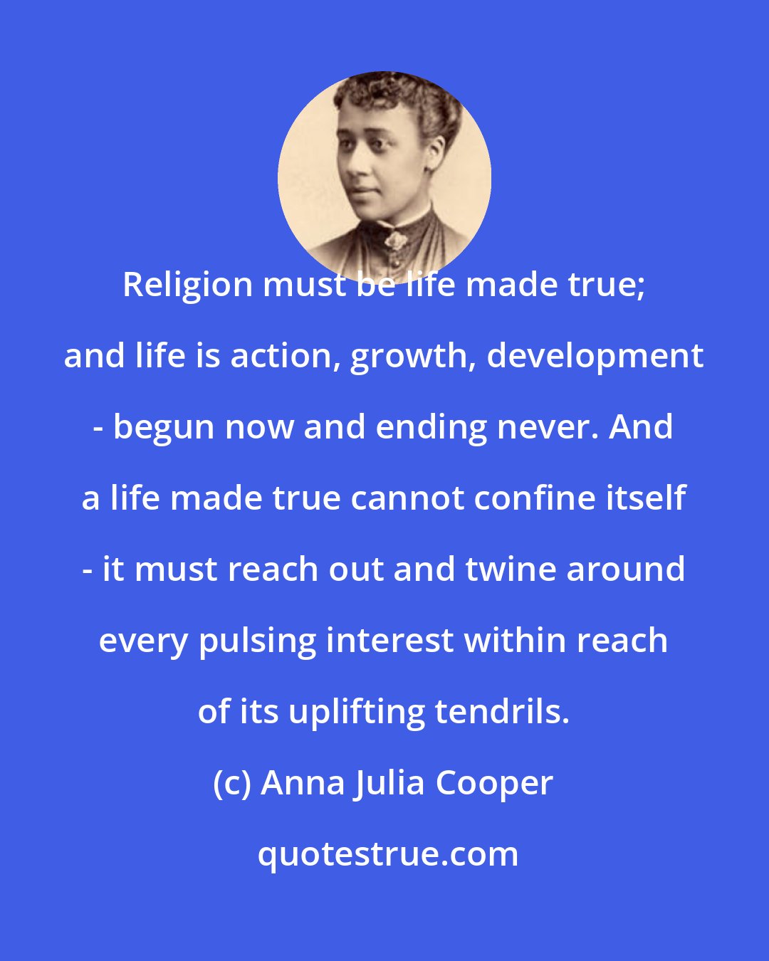 Anna Julia Cooper: Religion must be life made true; and life is action, growth, development - begun now and ending never. And a life made true cannot confine itself - it must reach out and twine around every pulsing interest within reach of its uplifting tendrils.