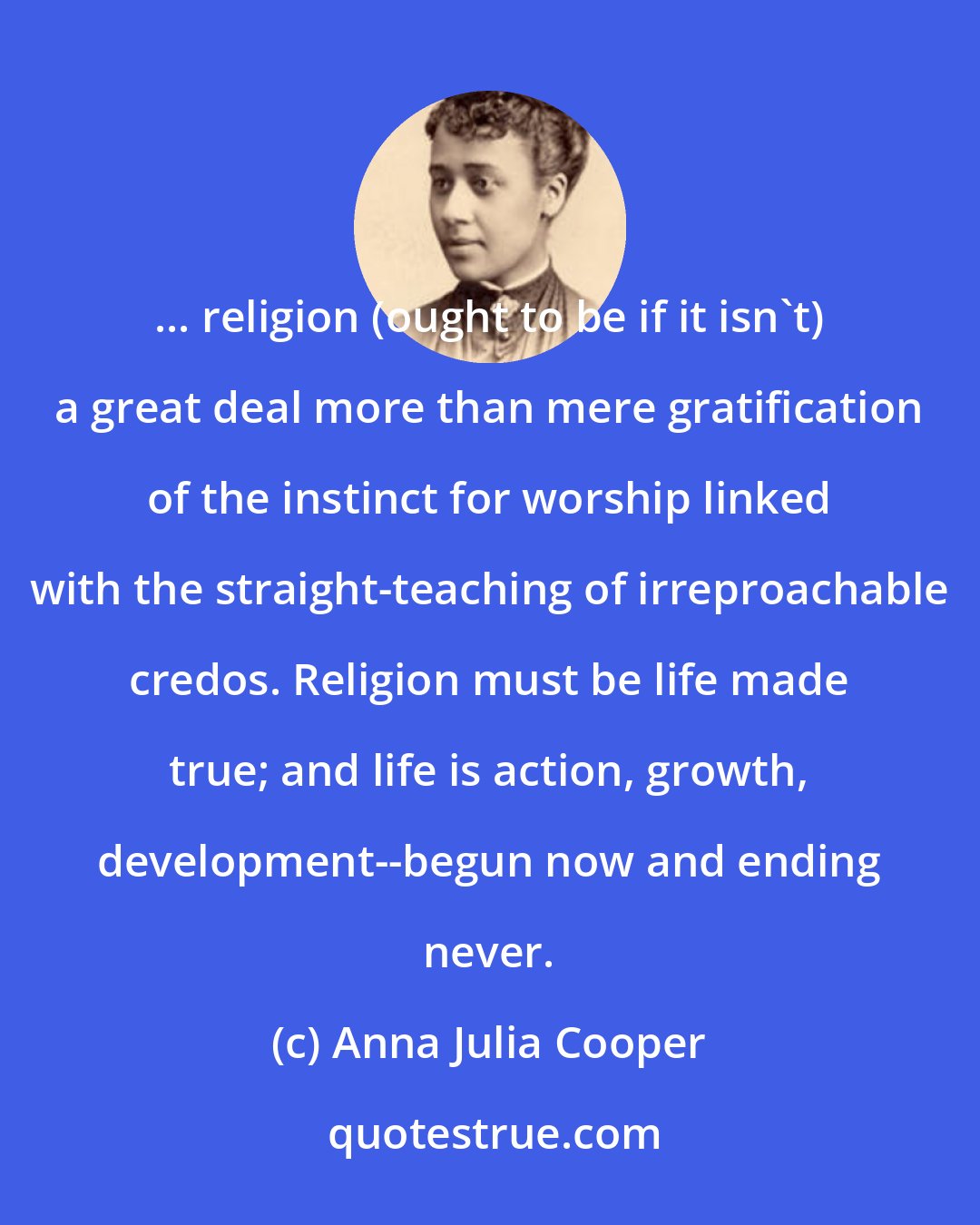 Anna Julia Cooper: ... religion (ought to be if it isn't) a great deal more than mere gratification of the instinct for worship linked with the straight-teaching of irreproachable credos. Religion must be life made true; and life is action, growth, development--begun now and ending never.