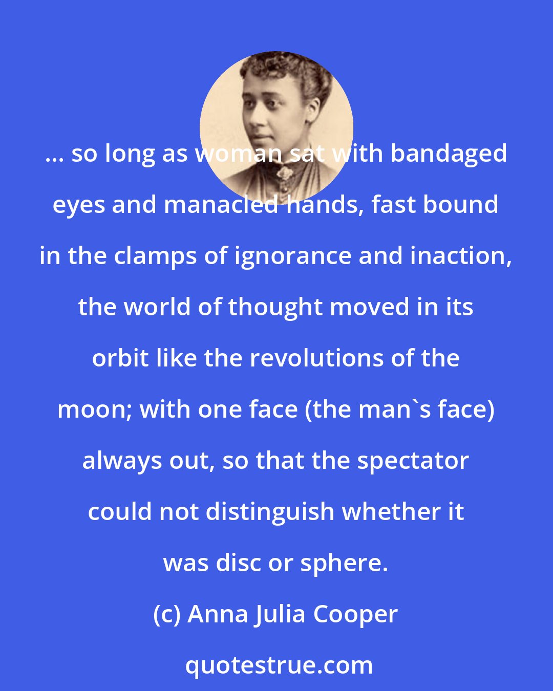 Anna Julia Cooper: ... so long as woman sat with bandaged eyes and manacled hands, fast bound in the clamps of ignorance and inaction, the world of thought moved in its orbit like the revolutions of the moon; with one face (the man's face) always out, so that the spectator could not distinguish whether it was disc or sphere.