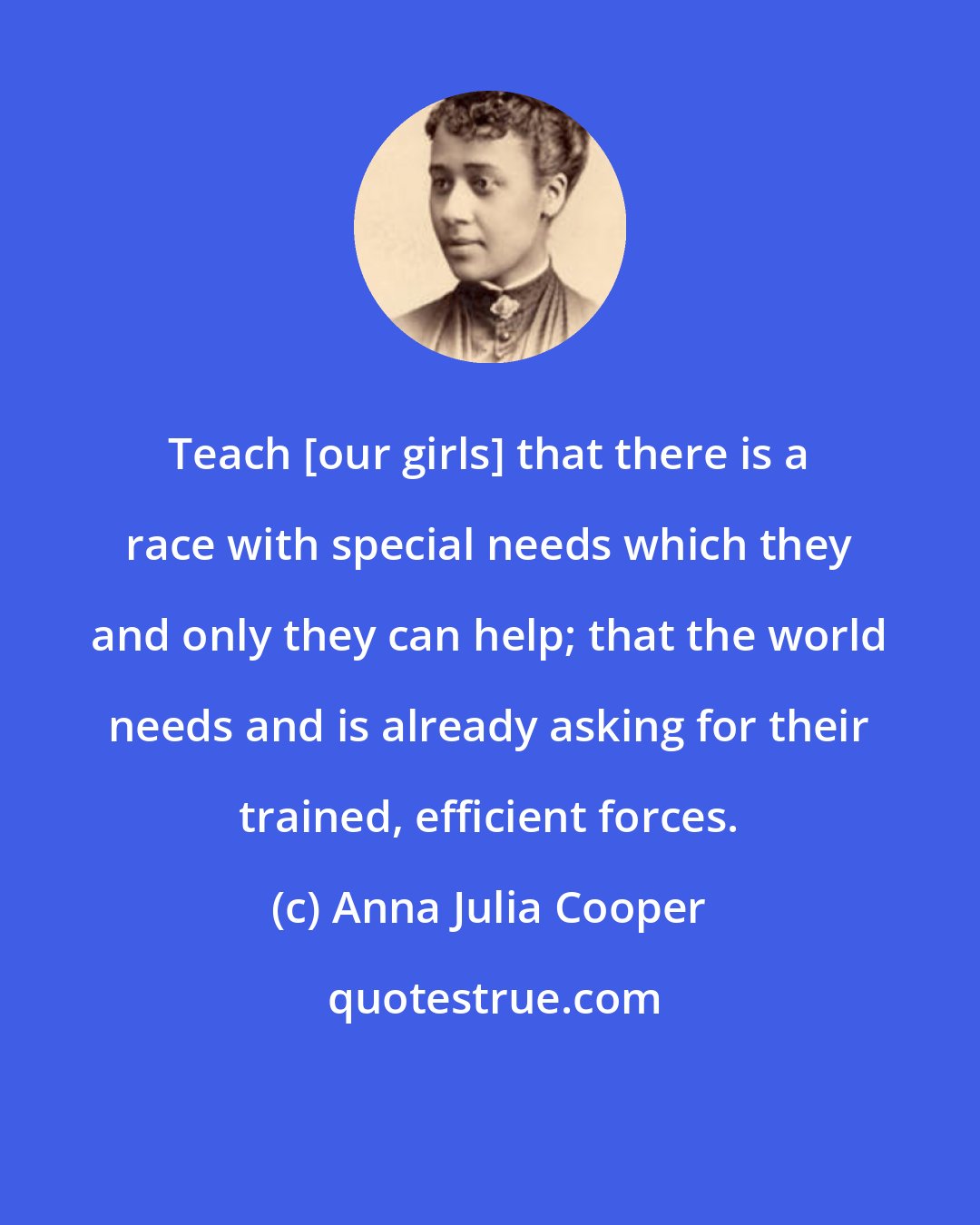 Anna Julia Cooper: Teach [our girls] that there is a race with special needs which they and only they can help; that the world needs and is already asking for their trained, efficient forces.