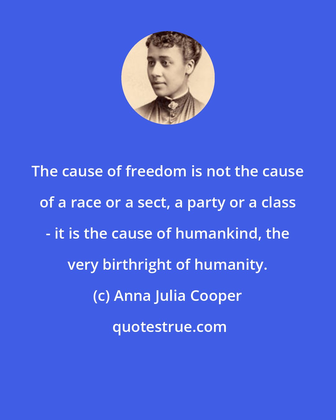 Anna Julia Cooper: The cause of freedom is not the cause of a race or a sect, a party or a class - it is the cause of humankind, the very birthright of humanity.
