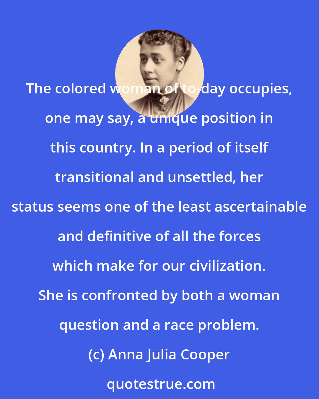 Anna Julia Cooper: The colored woman of to-day occupies, one may say, a unique position in this country. In a period of itself transitional and unsettled, her status seems one of the least ascertainable and definitive of all the forces which make for our civilization. She is confronted by both a woman question and a race problem.