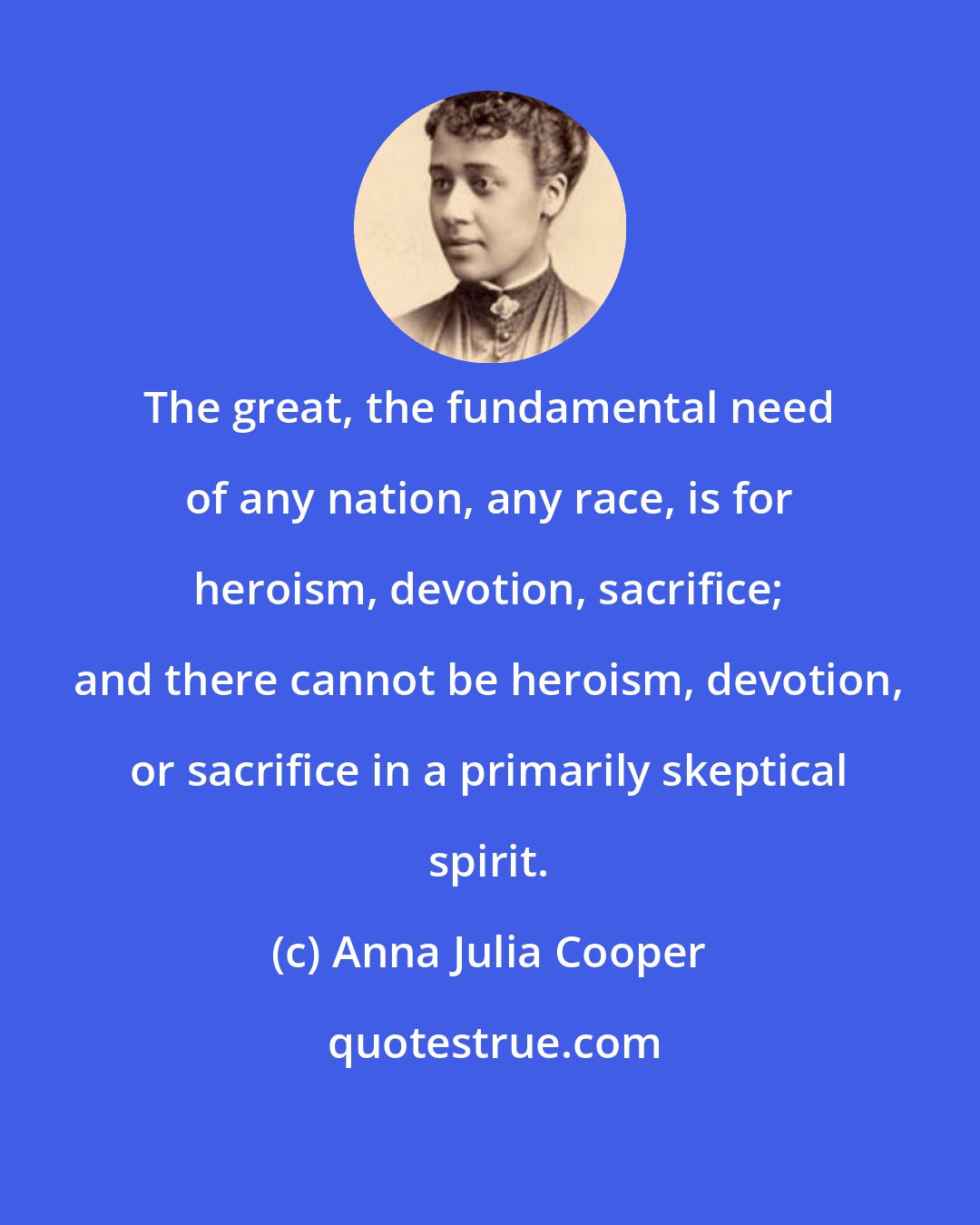 Anna Julia Cooper: The great, the fundamental need of any nation, any race, is for heroism, devotion, sacrifice; and there cannot be heroism, devotion, or sacrifice in a primarily skeptical spirit.