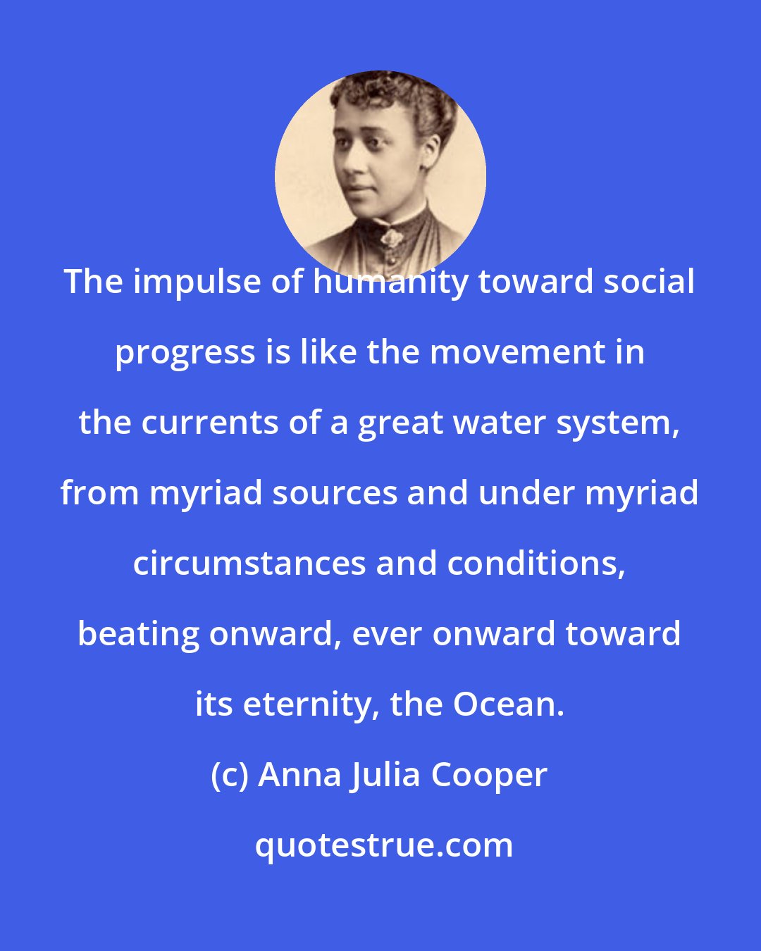 Anna Julia Cooper: The impulse of humanity toward social progress is like the movement in the currents of a great water system, from myriad sources and under myriad circumstances and conditions, beating onward, ever onward toward its eternity, the Ocean.