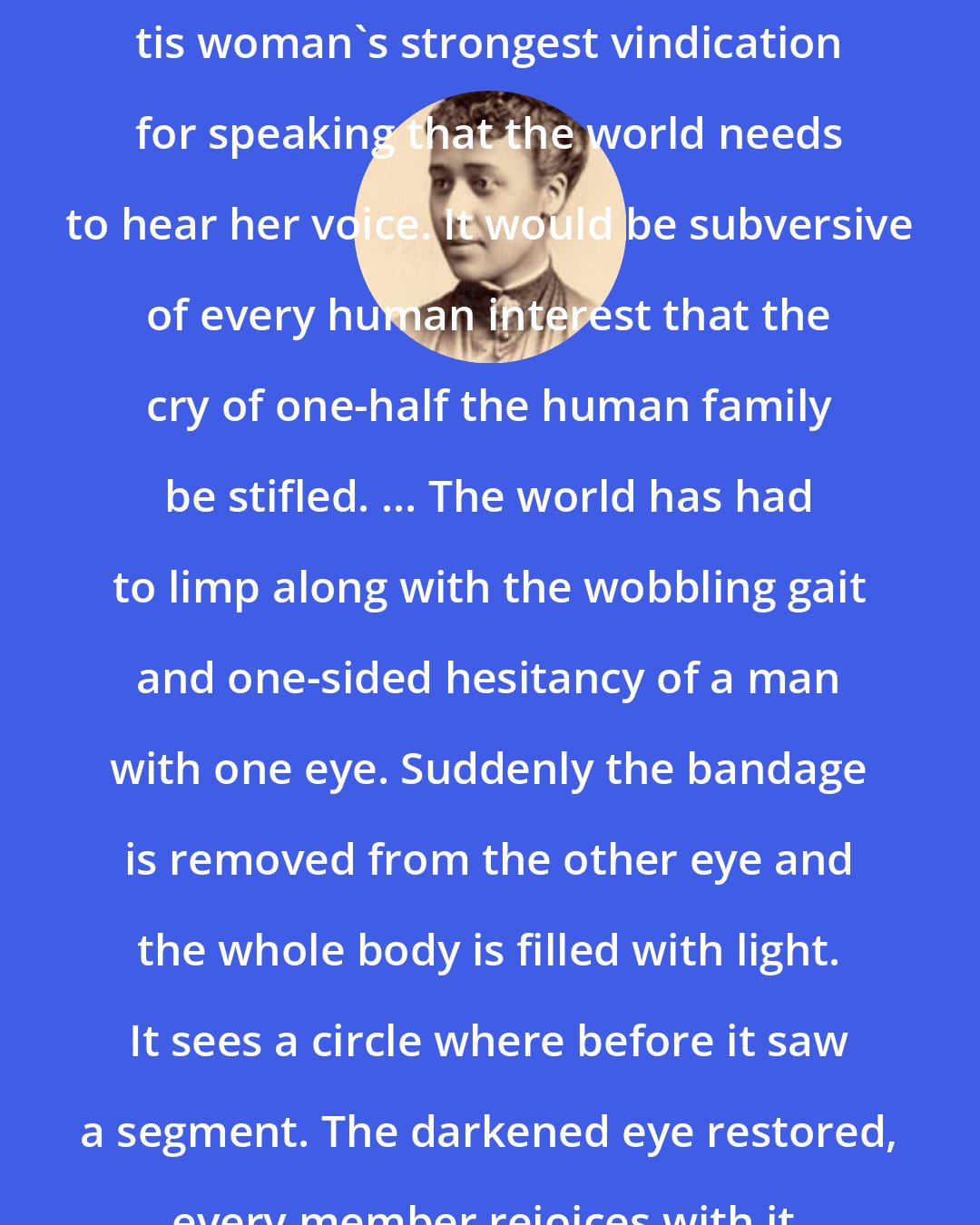 Anna Julia Cooper: tis woman's strongest vindication for speaking that the world needs to hear her voice. It would be subversive of every human interest that the cry of one-half the human family be stifled. ... The world has had to limp along with the wobbling gait and one-sided hesitancy of a man with one eye. Suddenly the bandage is removed from the other eye and the whole body is filled with light. It sees a circle where before it saw a segment. The darkened eye restored, every member rejoices with it.