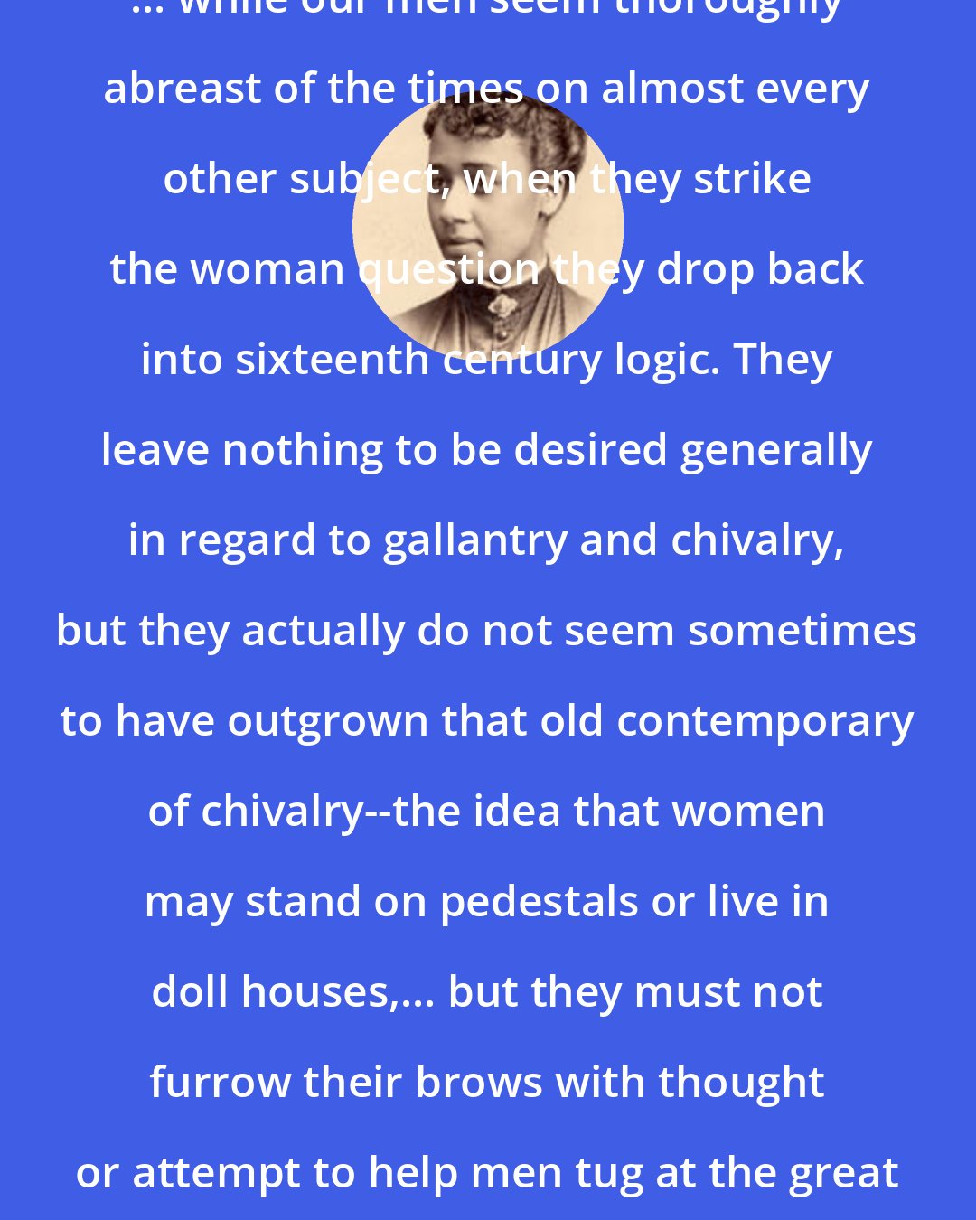 Anna Julia Cooper: ... while our men seem thoroughly abreast of the times on almost every other subject, when they strike the woman question they drop back into sixteenth century logic. They leave nothing to be desired generally in regard to gallantry and chivalry, but they actually do not seem sometimes to have outgrown that old contemporary of chivalry--the idea that women may stand on pedestals or live in doll houses,... but they must not furrow their brows with thought or attempt to help men tug at the great questions of the world.