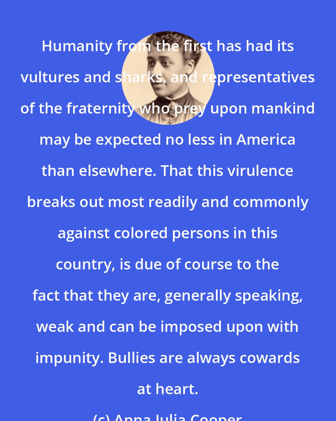 Anna Julia Cooper: Humanity from the first has had its vultures and sharks, and representatives of the fraternity who prey upon mankind may be expected no less in America than elsewhere. That this virulence breaks out most readily and commonly against colored persons in this country, is due of course to the fact that they are, generally speaking, weak and can be imposed upon with impunity. Bullies are always cowards at heart.