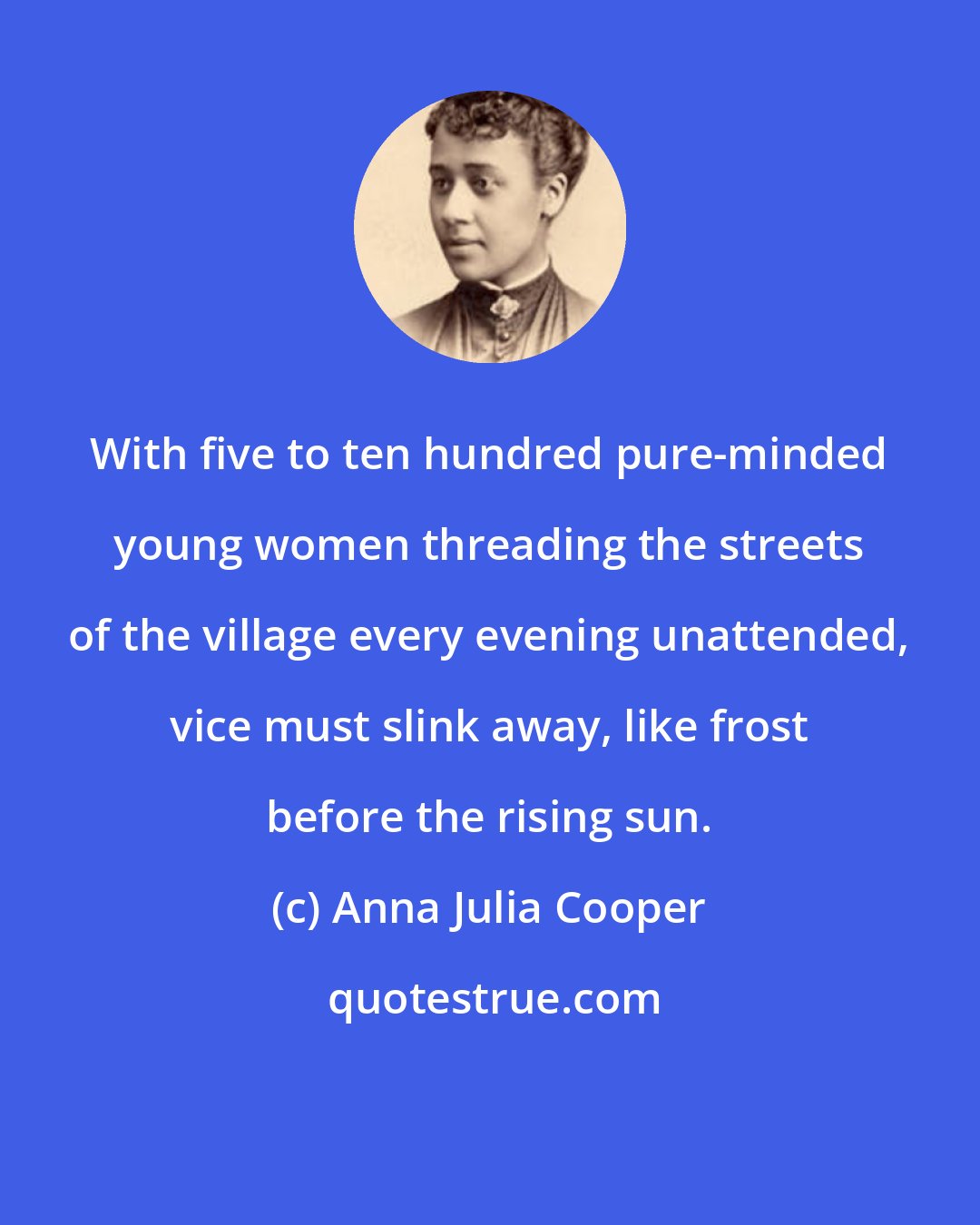 Anna Julia Cooper: With five to ten hundred pure-minded young women threading the streets of the village every evening unattended, vice must slink away, like frost before the rising sun.