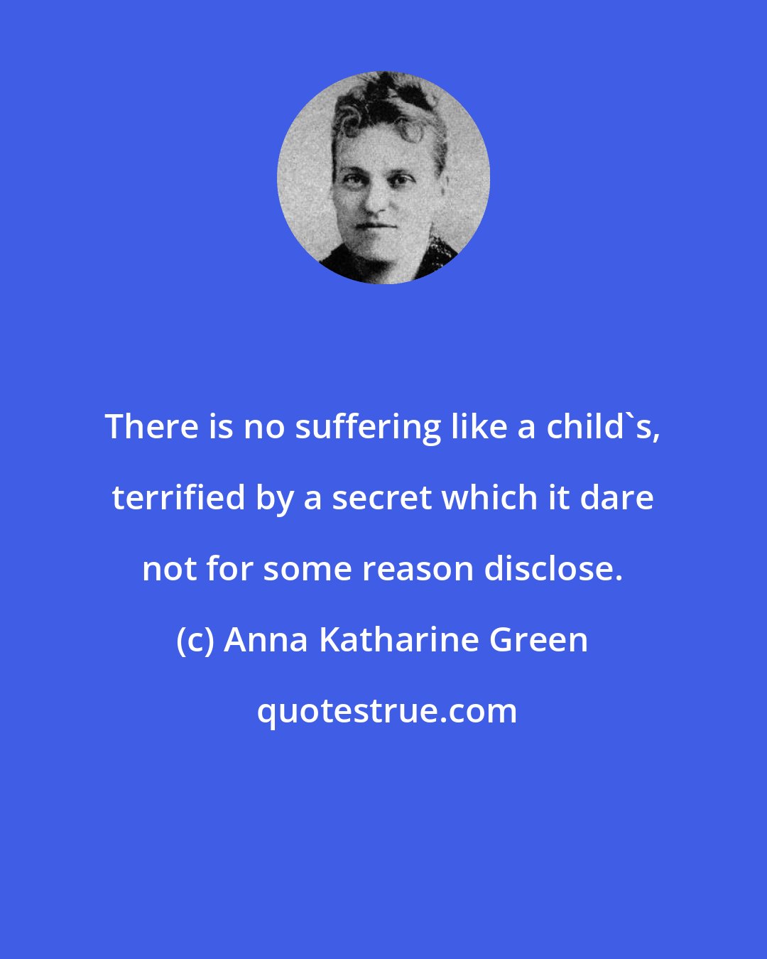 Anna Katharine Green: There is no suffering like a child's, terrified by a secret which it dare not for some reason disclose.
