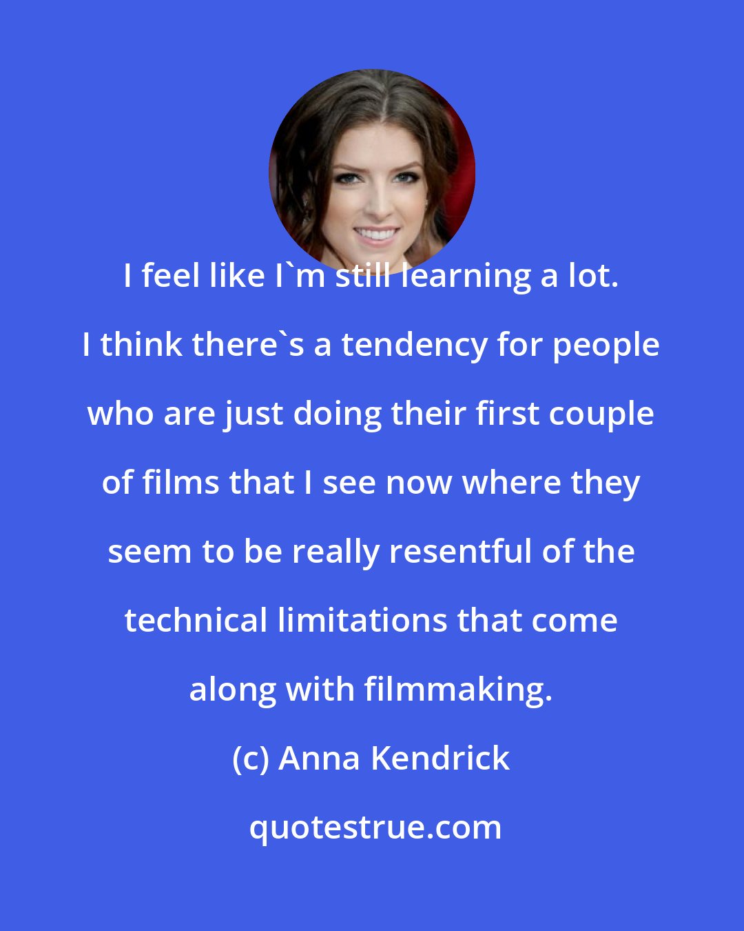 Anna Kendrick: I feel like I'm still learning a lot. I think there's a tendency for people who are just doing their first couple of films that I see now where they seem to be really resentful of the technical limitations that come along with filmmaking.