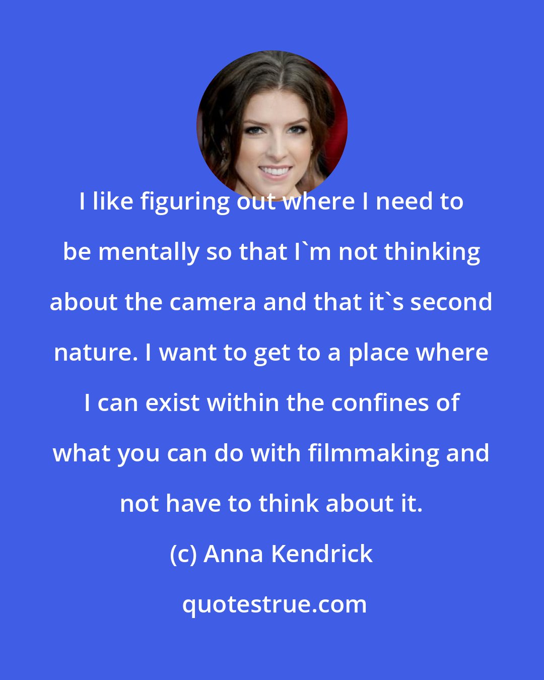 Anna Kendrick: I like figuring out where I need to be mentally so that I'm not thinking about the camera and that it's second nature. I want to get to a place where I can exist within the confines of what you can do with filmmaking and not have to think about it.