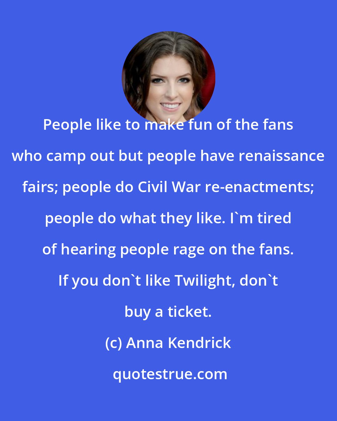 Anna Kendrick: People like to make fun of the fans who camp out but people have renaissance fairs; people do Civil War re-enactments; people do what they like. I'm tired of hearing people rage on the fans. If you don't like Twilight, don't buy a ticket.