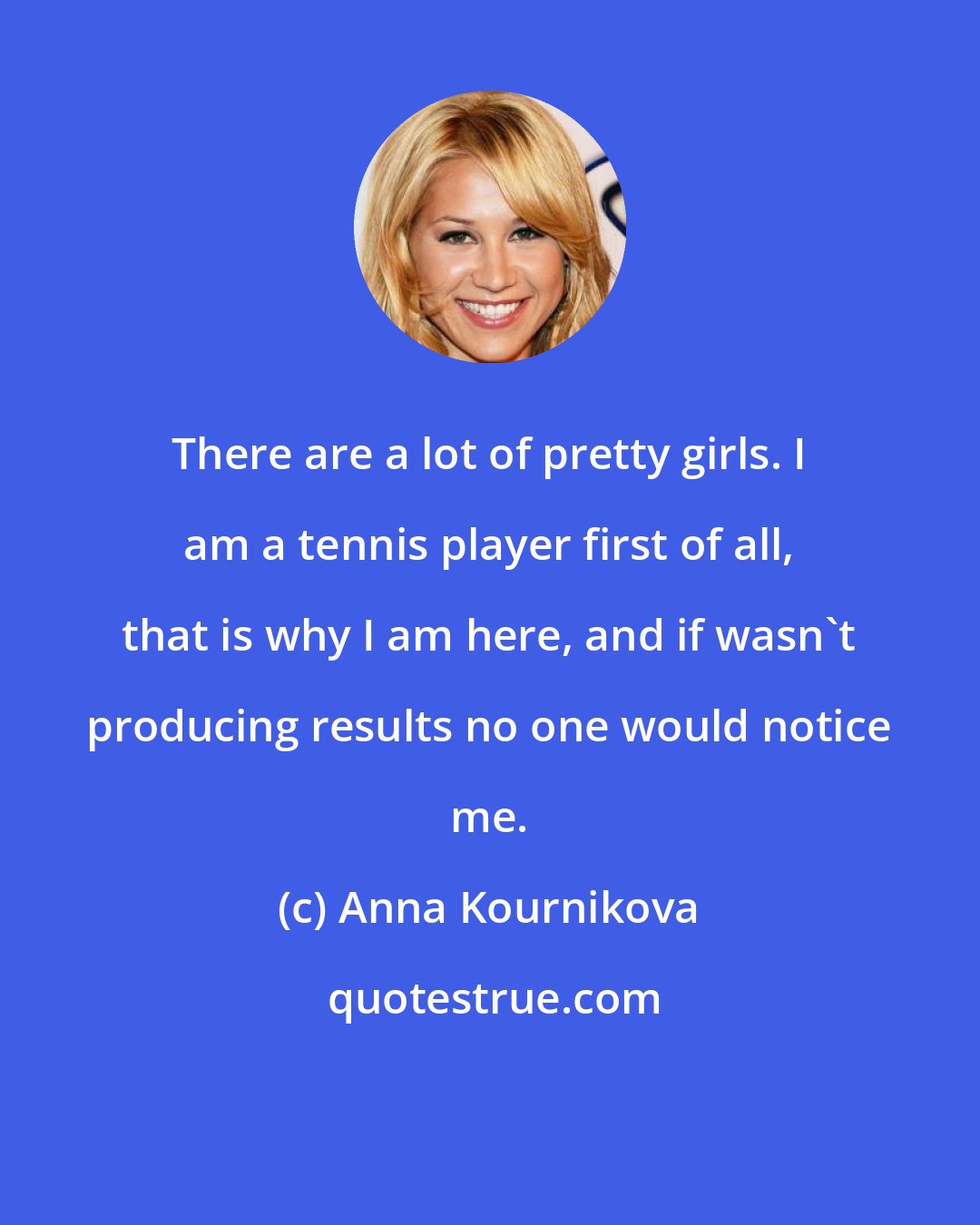 Anna Kournikova: There are a lot of pretty girls. I am a tennis player first of all, that is why I am here, and if wasn't producing results no one would notice me.