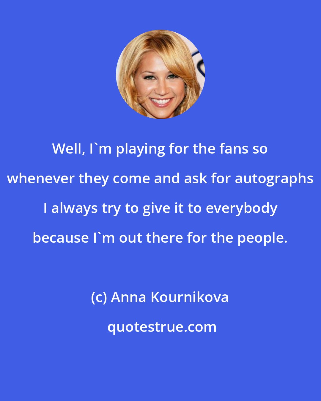 Anna Kournikova: Well, I'm playing for the fans so whenever they come and ask for autographs I always try to give it to everybody because I'm out there for the people.