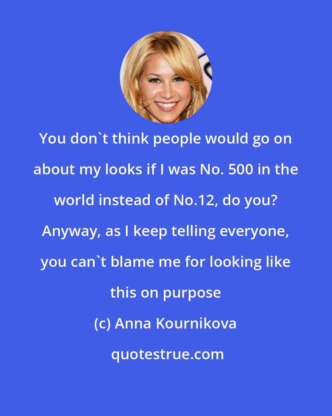 Anna Kournikova: You don't think people would go on about my looks if I was No. 500 in the world instead of No.12, do you? Anyway, as I keep telling everyone, you can't blame me for looking like this on purpose