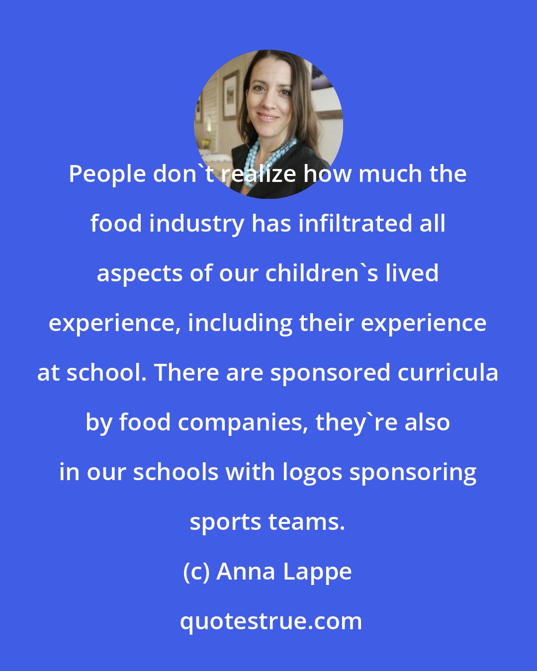 Anna Lappe: People don't realize how much the food industry has infiltrated all aspects of our children's lived experience, including their experience at school. There are sponsored curricula by food companies, they're also in our schools with logos sponsoring sports teams.