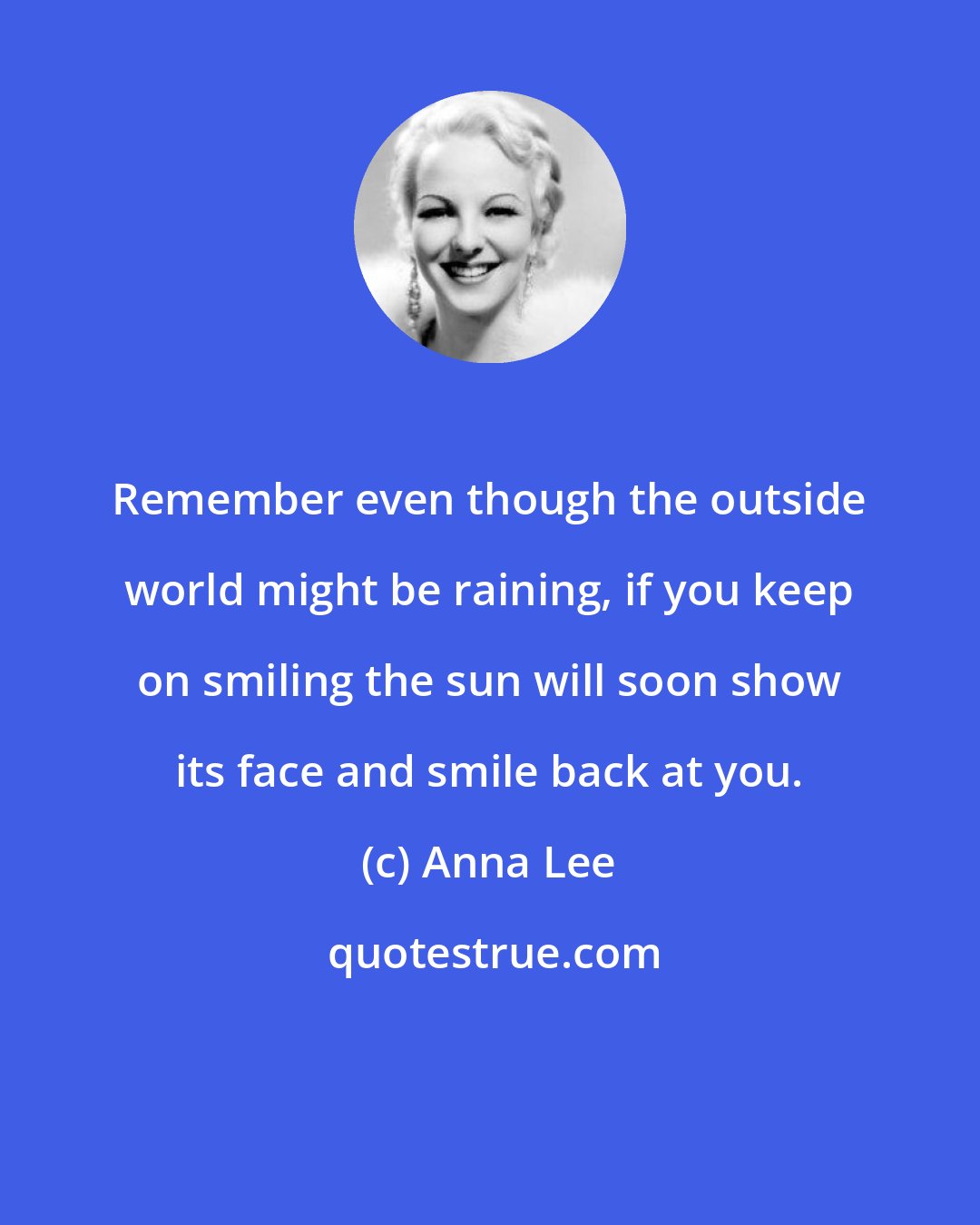 Anna Lee: Remember even though the outside world might be raining, if you keep on smiling the sun will soon show its face and smile back at you.
