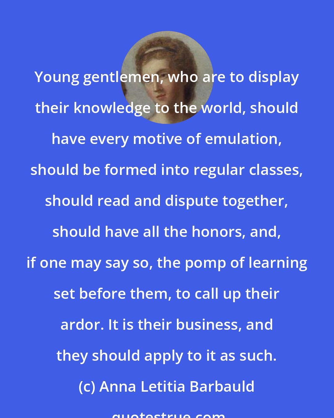 Anna Letitia Barbauld: Young gentlemen, who are to display their knowledge to the world, should have every motive of emulation, should be formed into regular classes, should read and dispute together, should have all the honors, and, if one may say so, the pomp of learning set before them, to call up their ardor. It is their business, and they should apply to it as such.