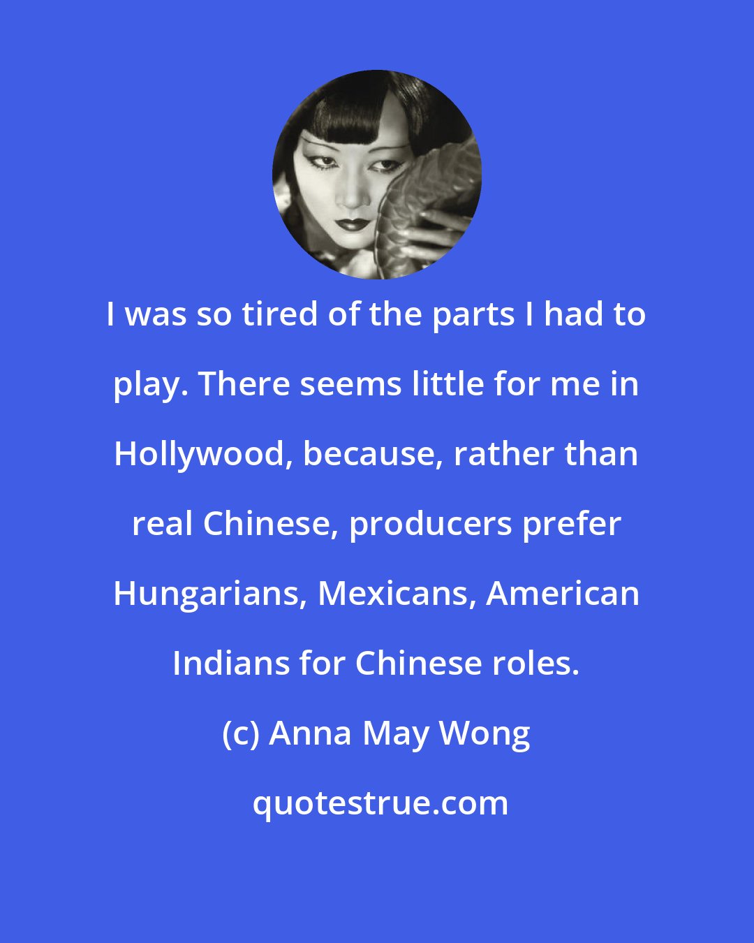 Anna May Wong: I was so tired of the parts I had to play. There seems little for me in Hollywood, because, rather than real Chinese, producers prefer Hungarians, Mexicans, American Indians for Chinese roles.