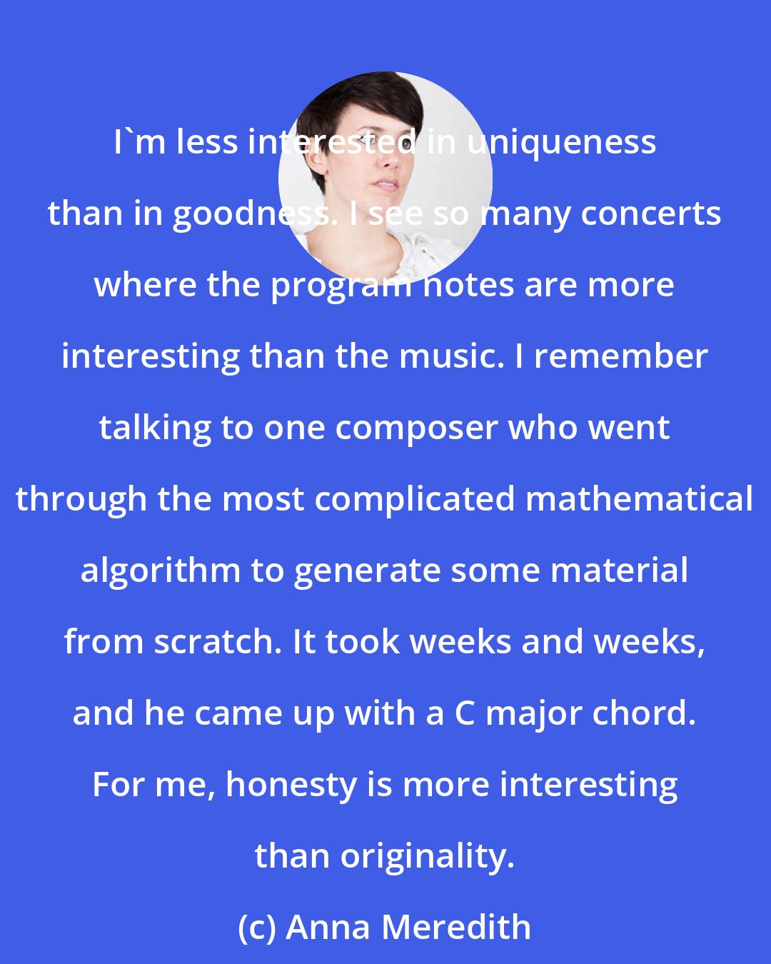 Anna Meredith: I'm less interested in uniqueness than in goodness. I see so many concerts where the program notes are more interesting than the music. I remember talking to one composer who went through the most complicated mathematical algorithm to generate some material from scratch. It took weeks and weeks, and he came up with a C major chord. For me, honesty is more interesting than originality.