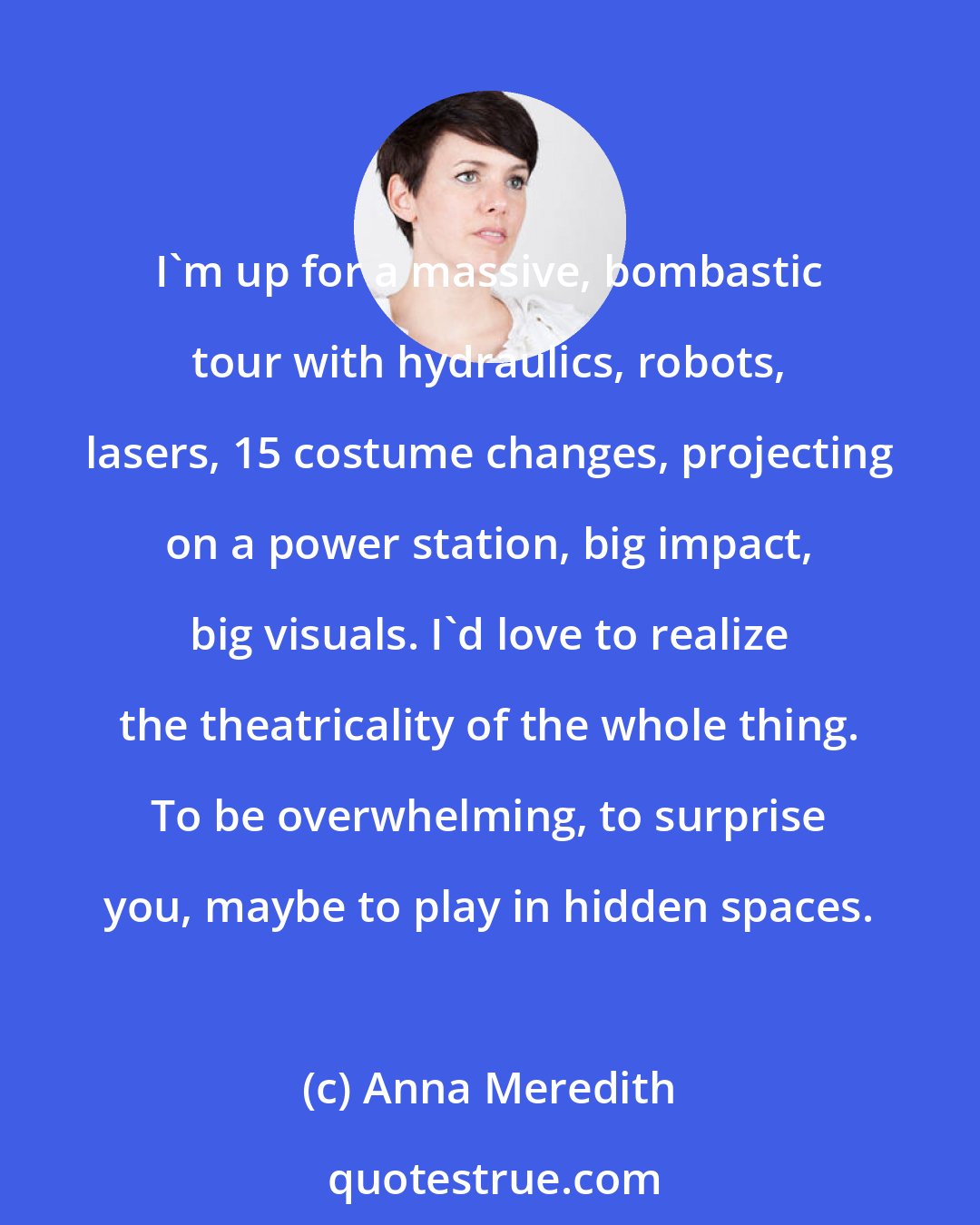 Anna Meredith: I'm up for a massive, bombastic tour with hydraulics, robots, lasers, 15 costume changes, projecting on a power station, big impact, big visuals. I'd love to realize the theatricality of the whole thing. To be overwhelming, to surprise you, maybe to play in hidden spaces.