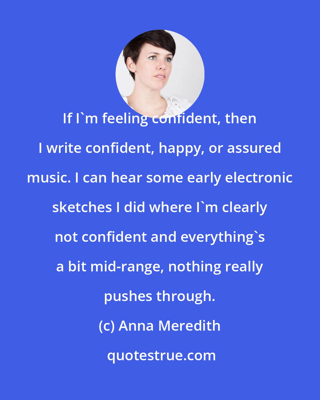 Anna Meredith: If I'm feeling confident, then I write confident, happy, or assured music. I can hear some early electronic sketches I did where I'm clearly not confident and everything's a bit mid-range, nothing really pushes through.