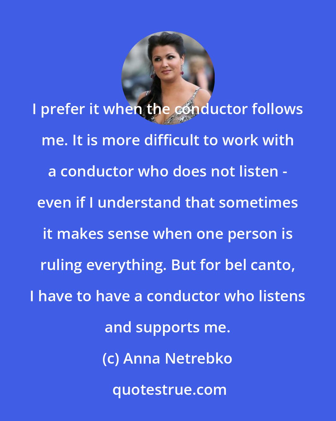 Anna Netrebko: I prefer it when the conductor follows me. It is more difficult to work with a conductor who does not listen - even if I understand that sometimes it makes sense when one person is ruling everything. But for bel canto, I have to have a conductor who listens and supports me.