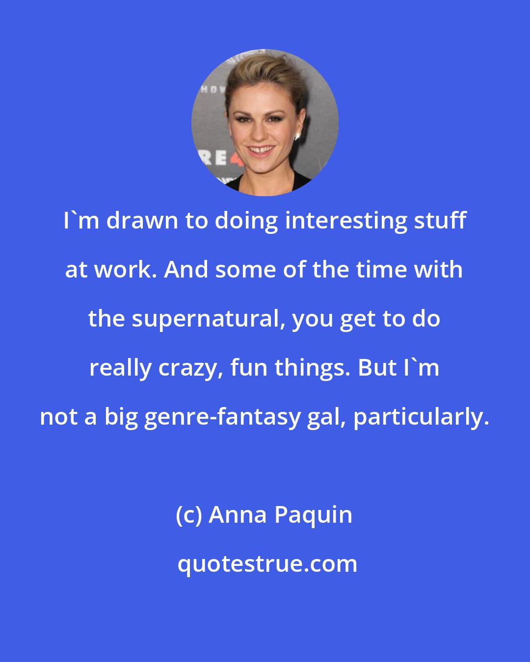 Anna Paquin: I'm drawn to doing interesting stuff at work. And some of the time with the supernatural, you get to do really crazy, fun things. But I'm not a big genre-fantasy gal, particularly.