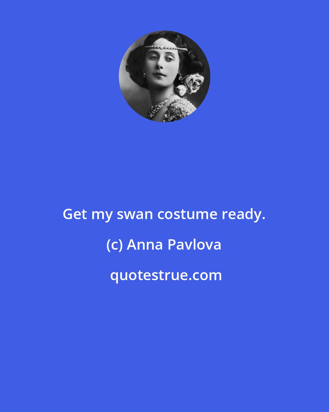 Anna Pavlova: Get my swan costume ready.