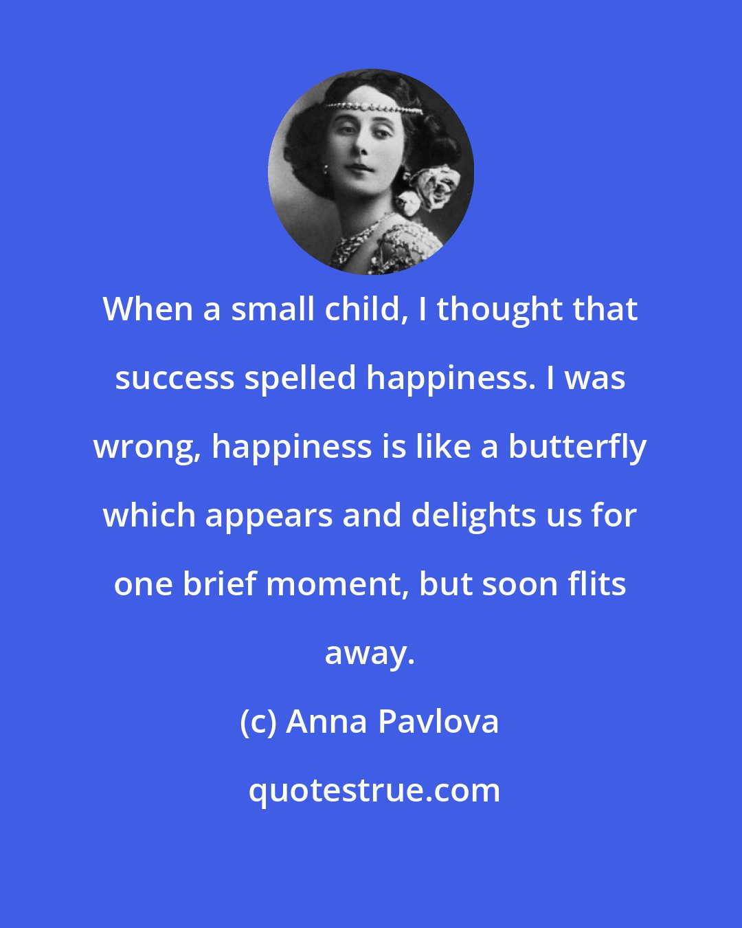 Anna Pavlova: When a small child, I thought that success spelled happiness. I was wrong, happiness is like a butterfly which appears and delights us for one brief moment, but soon flits away.