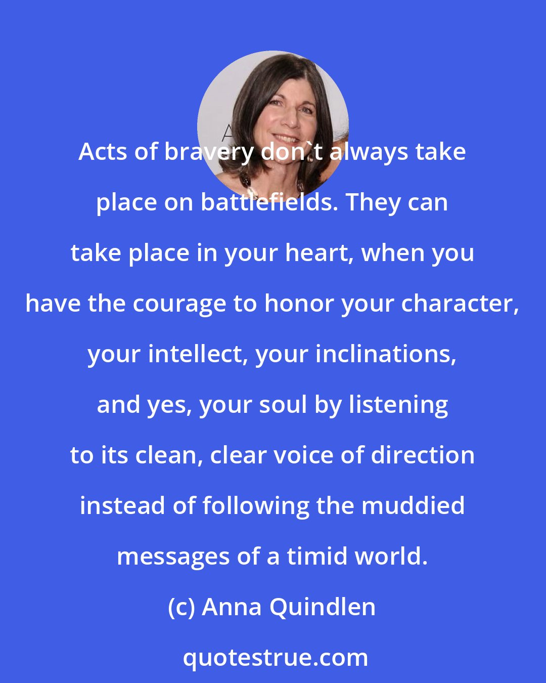 Anna Quindlen: Acts of bravery don't always take place on battlefields. They can take place in your heart, when you have the courage to honor your character, your intellect, your inclinations, and yes, your soul by listening to its clean, clear voice of direction instead of following the muddied messages of a timid world.