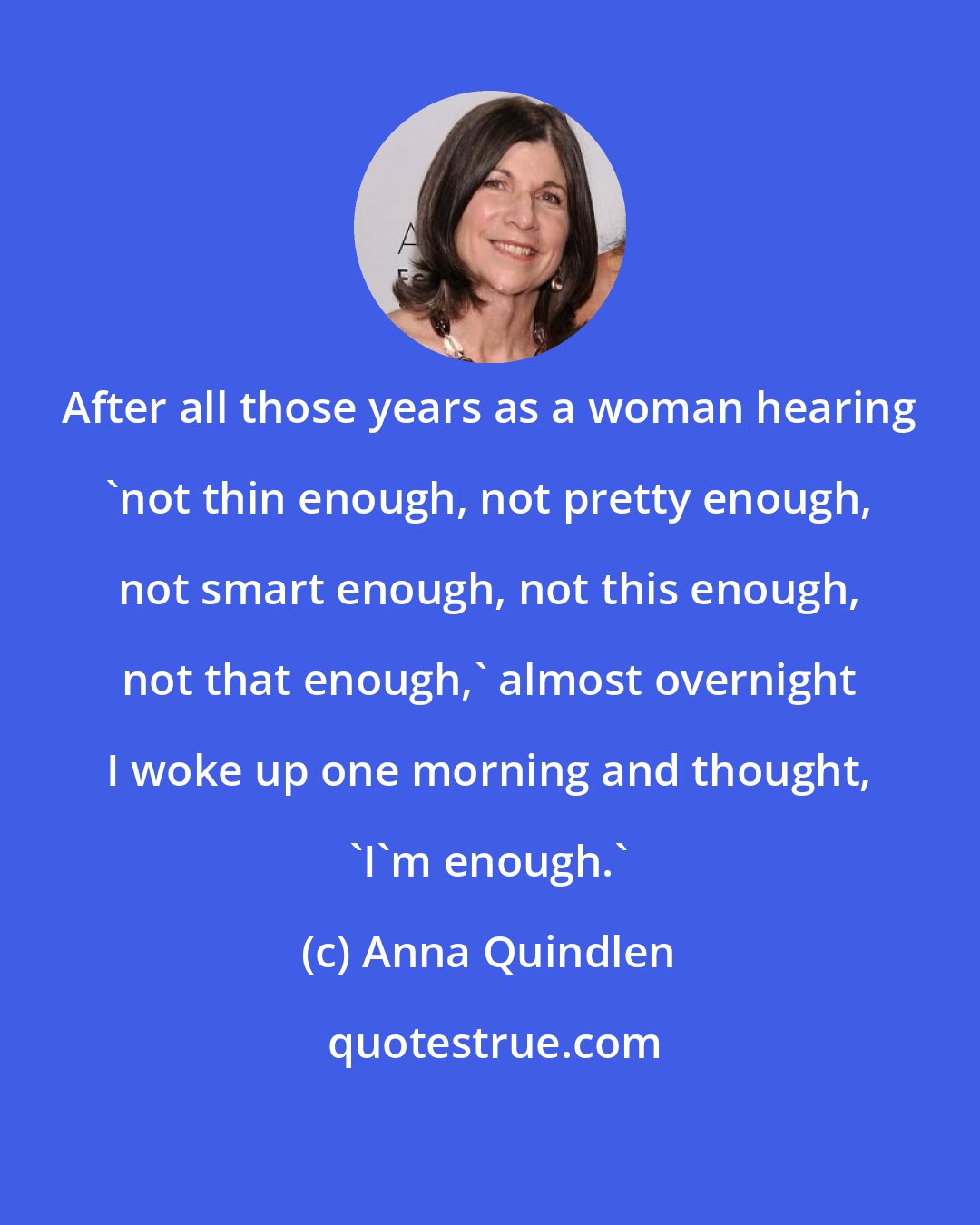 Anna Quindlen: After all those years as a woman hearing 'not thin enough, not pretty enough, not smart enough, not this enough, not that enough,' almost overnight I woke up one morning and thought, 'I'm enough.'