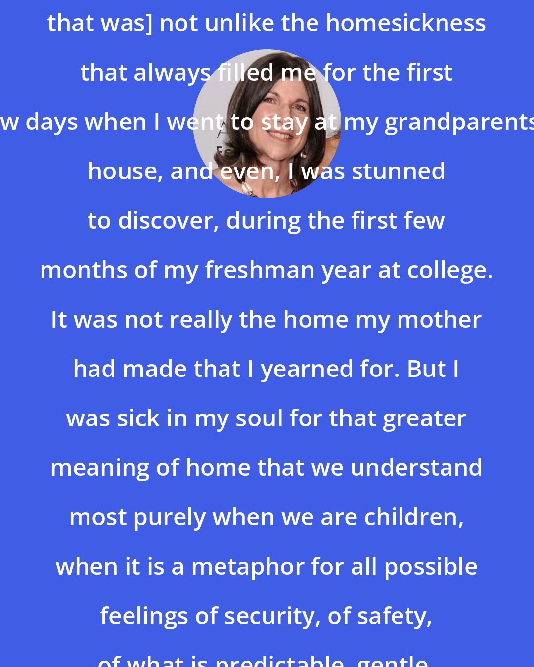 Anna Quindlen: [After my mother died, I had a feeling that was] not unlike the homesickness that always filled me for the first few days when I went to stay at my grandparents'' house, and even, I was stunned to discover, during the first few months of my freshman year at college. It was not really the home my mother had made that I yearned for. But I was sick in my soul for that greater meaning of home that we understand most purely when we are children, when it is a metaphor for all possible feelings of security, of safety, of what is predictable, gentle, and good in life.