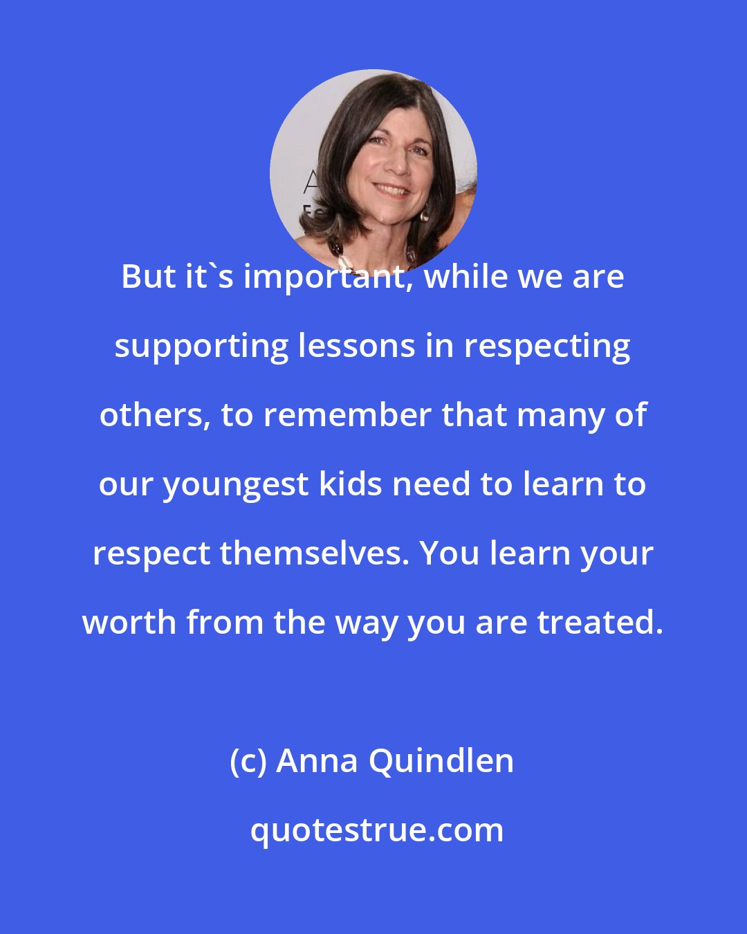 Anna Quindlen: But it's important, while we are supporting lessons in respecting others, to remember that many of our youngest kids need to learn to respect themselves. You learn your worth from the way you are treated.