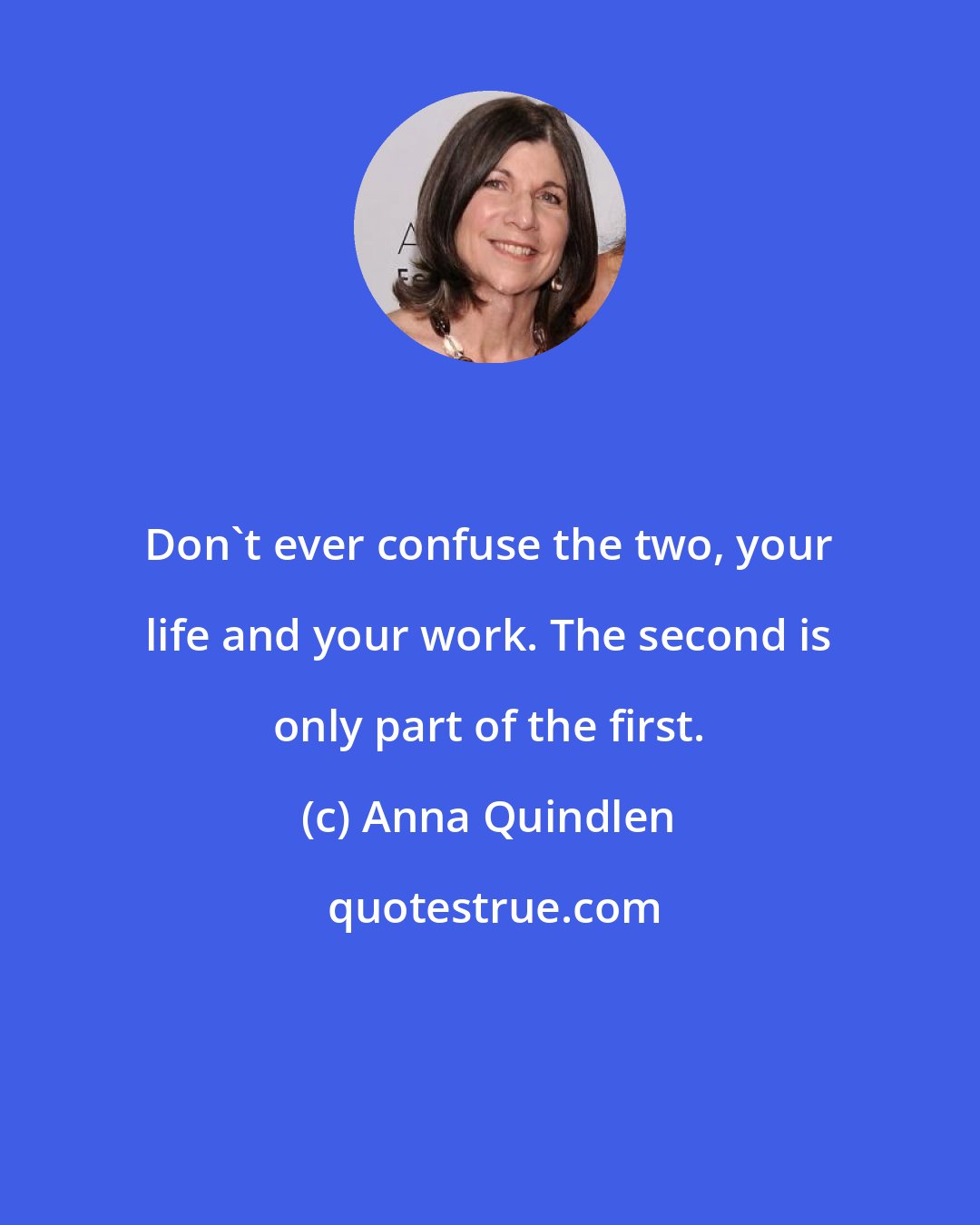 Anna Quindlen: Don't ever confuse the two, your life and your work. The second is only part of the first.