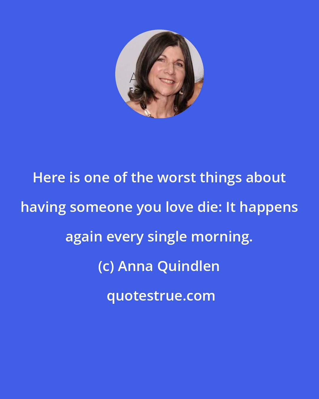 Anna Quindlen: Here is one of the worst things about having someone you love die: It happens again every single morning.