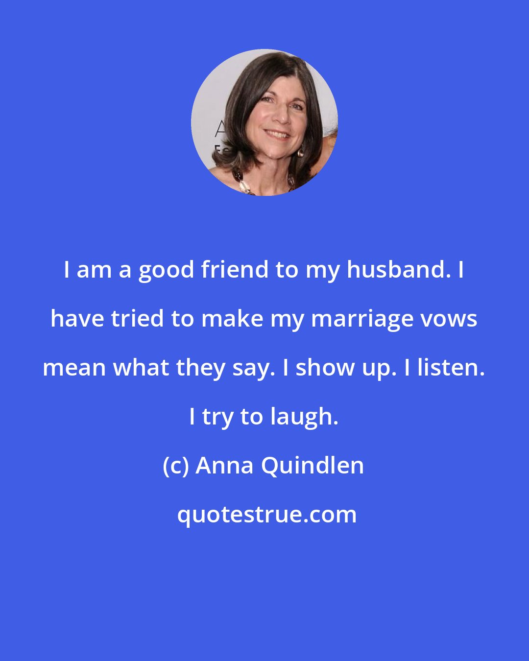 Anna Quindlen: I am a good friend to my husband. I have tried to make my marriage vows mean what they say. I show up. I listen. I try to laugh.