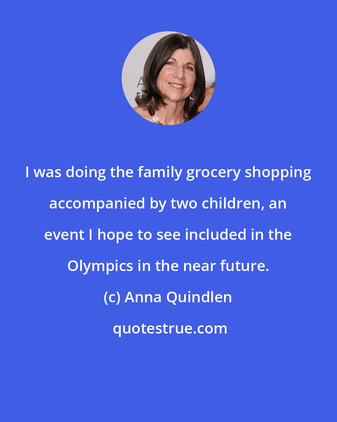 Anna Quindlen: I was doing the family grocery shopping accompanied by two children, an event I hope to see included in the Olympics in the near future.