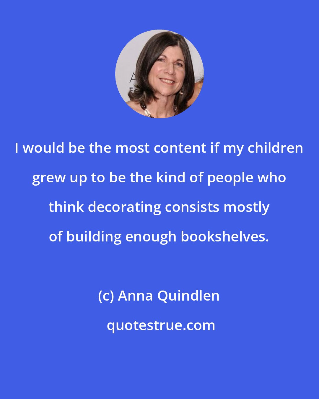 Anna Quindlen: I would be the most content if my children grew up to be the kind of people who think decorating consists mostly of building enough bookshelves.